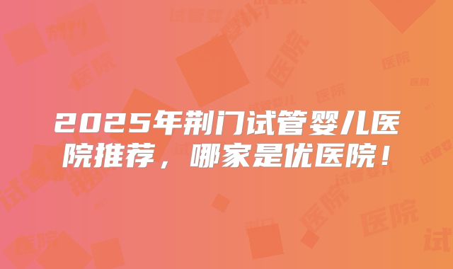 2025年荆门试管婴儿医院推荐，哪家是优医院！