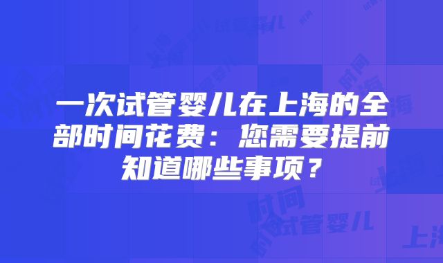 一次试管婴儿在上海的全部时间花费：您需要提前知道哪些事项？