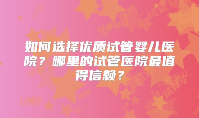 如何选择优质试管婴儿医院？哪里的试管医院最值得信赖？