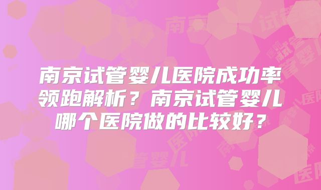 南京试管婴儿医院成功率领跑解析？南京试管婴儿哪个医院做的比较好？