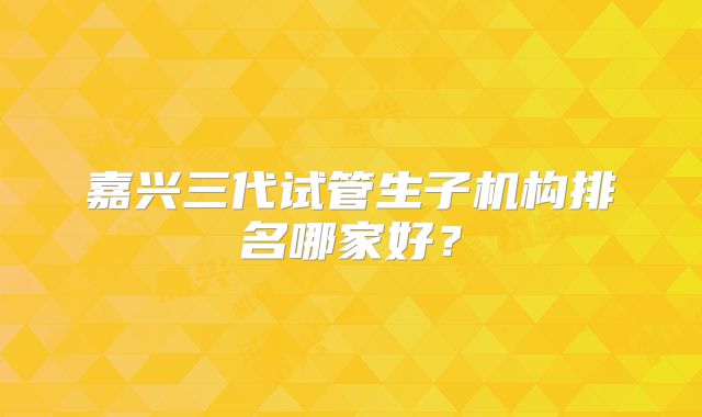 嘉兴三代试管生子机构排名哪家好？