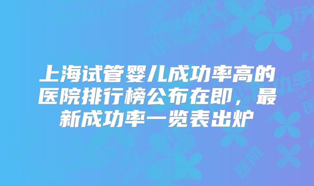 上海试管婴儿成功率高的医院排行榜公布在即，最新成功率一览表出炉
