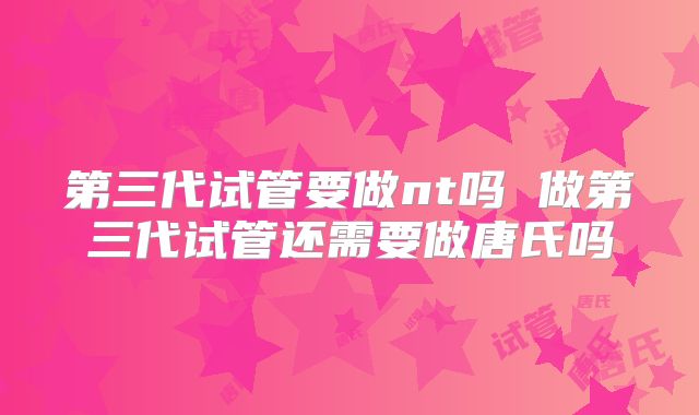 第三代试管要做nt吗 做第三代试管还需要做唐氏吗