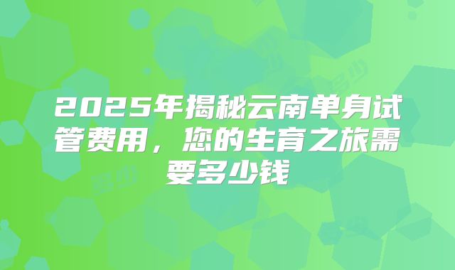 2025年揭秘云南单身试管费用,您的生育之旅需要多少钱