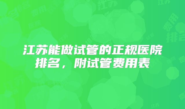 江苏能做试管的正规医院排名,附试管费用表