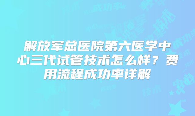 解放军总医院第六医学中心三代试管技术怎么样?费用流程成功率详解