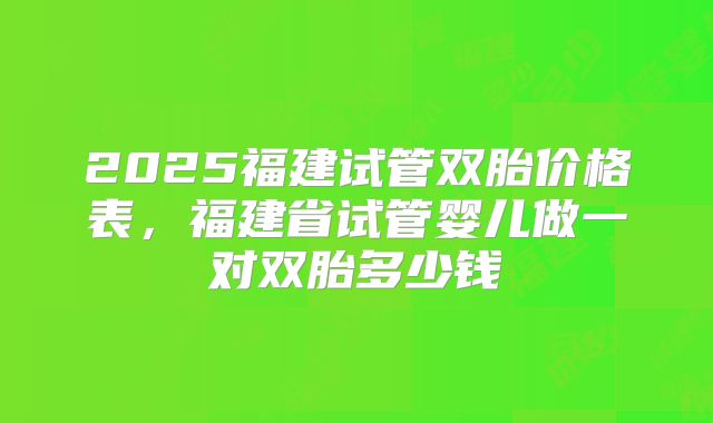 2025福建试管双胎价格表,福建省试管婴儿做一对双胎多少钱