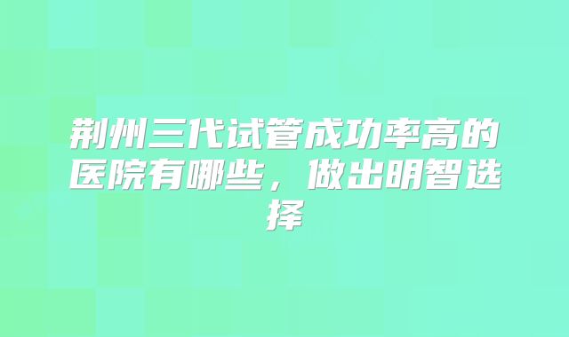 荆州三代试管成功率高的医院有哪些，做出明智选择