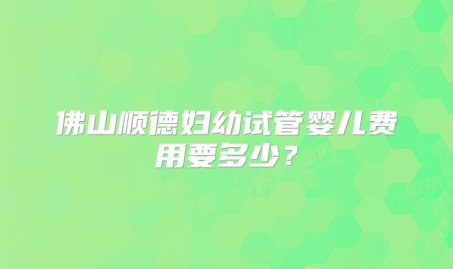 佛山顺德妇幼试管婴儿费用要多少？