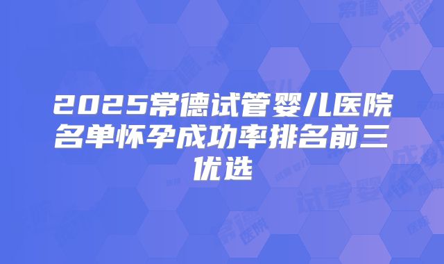 2025常德试管婴儿医院名单怀孕成功率排名前三优选