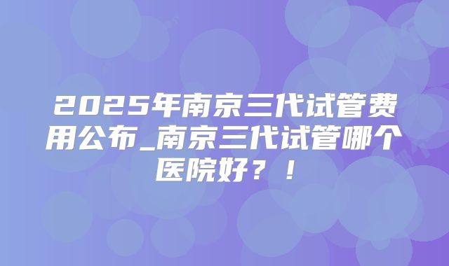 2025年南京三代试管费用公布_南京三代试管哪个医院好?!