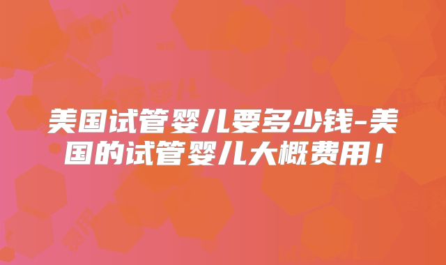 美国试管婴儿要多少钱-美国的试管婴儿大概费用！