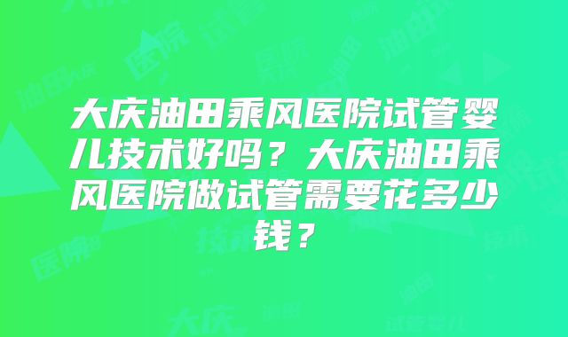 大庆油田乘风医院试管婴儿技术好吗？大庆油田乘风医院做试管需要花多少钱？