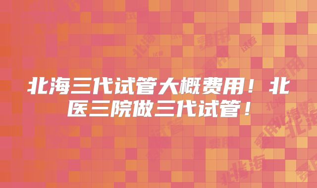 北海三代试管大概费用!北医三院做三代试管!