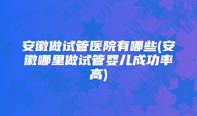 安徽做试管医院有哪些(安徽哪里做试管婴儿成功率高)