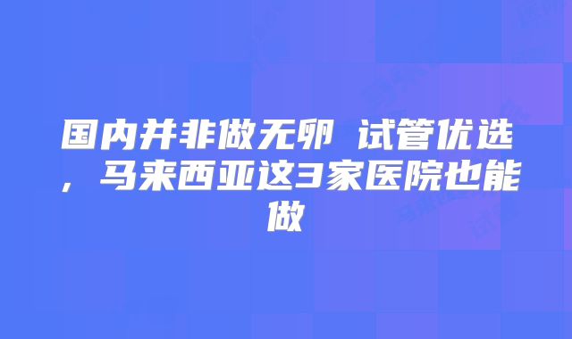 国内并非做无卵�试管优选，马来西亚这3家医院也能做