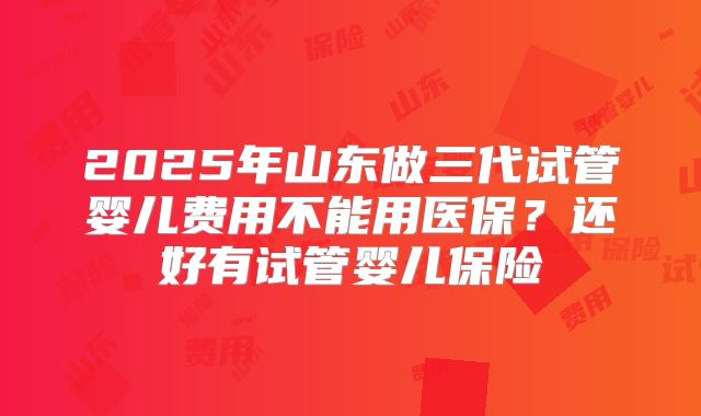 2025年山东做三代试管婴儿费用不能用医保？还好有试管婴儿保险