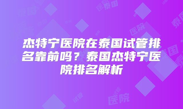 杰特宁医院在泰国试管排名靠前吗？泰国杰特宁医院排名解析