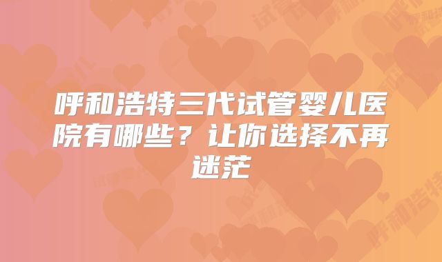 呼和浩特三代试管婴儿医院有哪些？让你选择不再迷茫