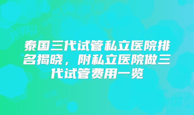 泰国三代试管私立医院排名揭晓，附私立医院做三代试管费用一览