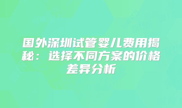 国外深圳试管婴儿费用揭秘：选择不同方案的价格差异分析
