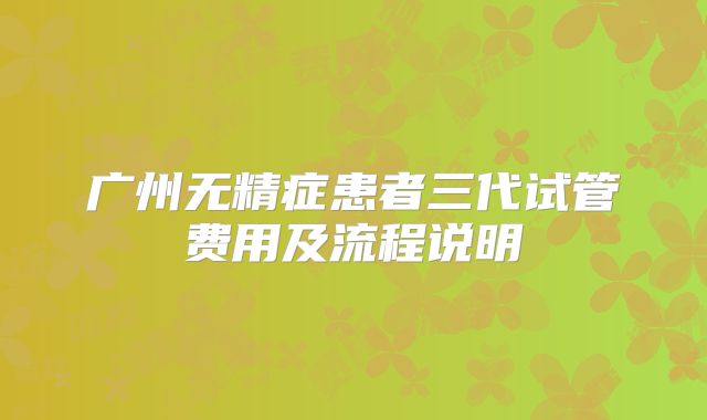 广州无精症患者三代试管费用及流程说明