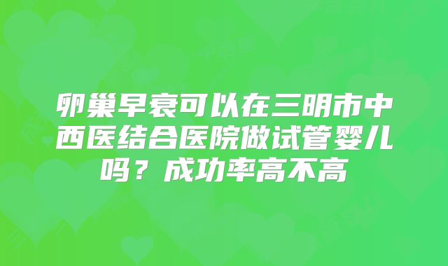卵巢早衰可以在三明市中西医结合医院做试管婴儿吗？成功率高不高