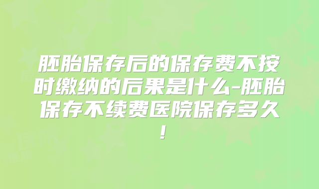 胚胎保存后的保存费不按时缴纳的后果是什么-胚胎保存不续费医院保存多久！