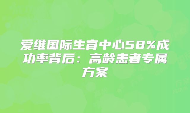 爱维国际生育中心58%成功率背后：高龄患者专属方案