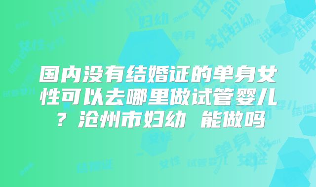 国内没有结婚证的单身女性可以去哪里做试管婴儿?沧州市妇幼 能做吗