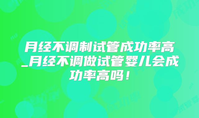 月经不调制试管成功率高_月经不调做试管婴儿会成功率高吗!