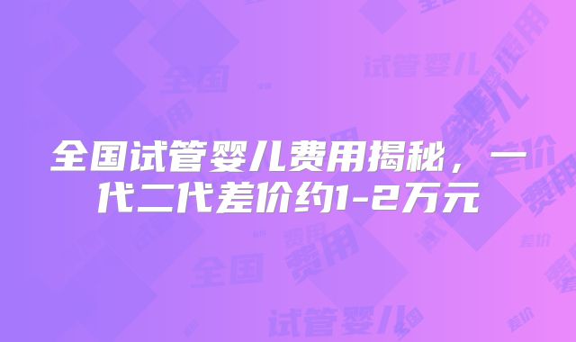全国试管婴儿费用揭秘,一代二代差价约1-2万元