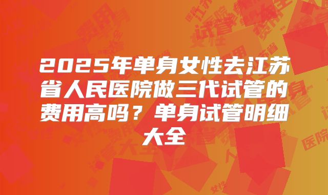 2025年单身女性去江苏省人民医院做三代试管的费用高吗？单身试管明细大全