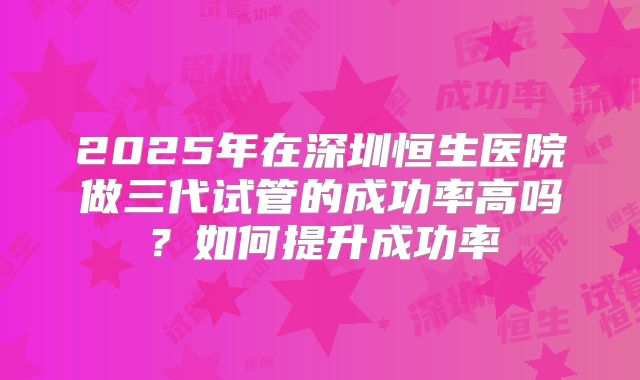 2025年在深圳恒生医院做三代试管的成功率高吗?如何提升成功率
