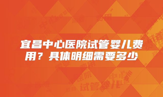 宜昌中心医院试管婴儿费用?具体明细需要多少