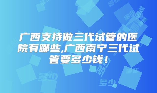 广西支持做三代试管的医院有哪些,广西南宁三代试管要多少钱!