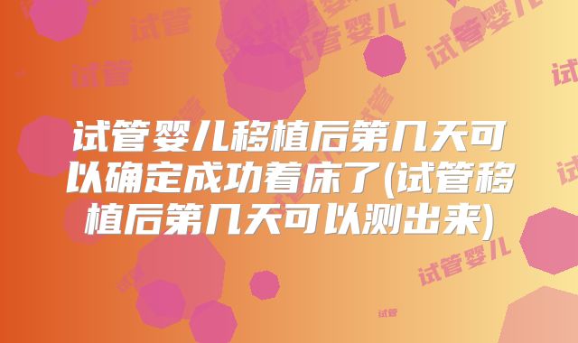 试管婴儿移植后第几天可以确定成功着床了(试管移植后第几天可以测出来)