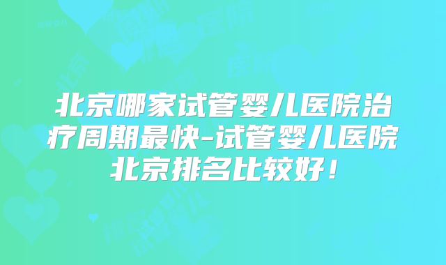 北京哪家试管婴儿医院治疗周期最快-试管婴儿医院北京排名比较好！