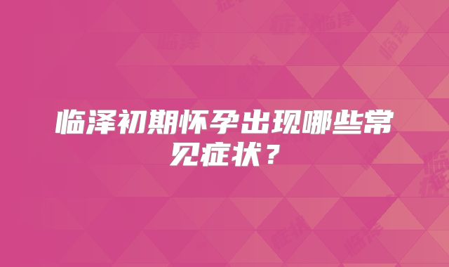 临泽初期怀孕出现哪些常见症状?