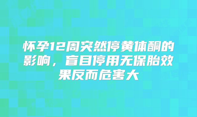 怀孕12周突然停黄体酮的影响,盲目停用无保胎效果反而危害大