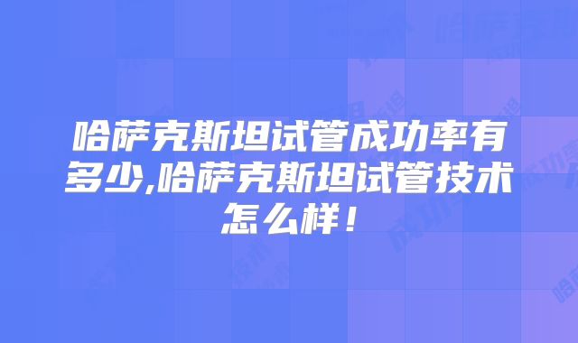 哈萨克斯坦试管成功率有多少,哈萨克斯坦试管技术怎么样!
