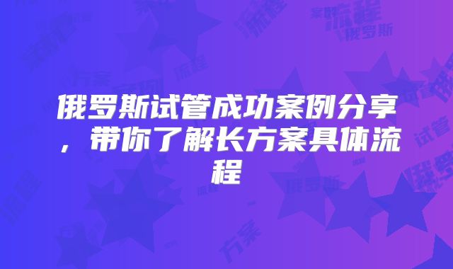俄罗斯试管成功案例分享,带你了解长方案具体流程