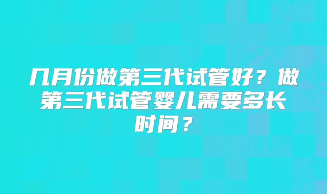 几月份做第三代试管好？做第三代试管婴儿需要多长时间？