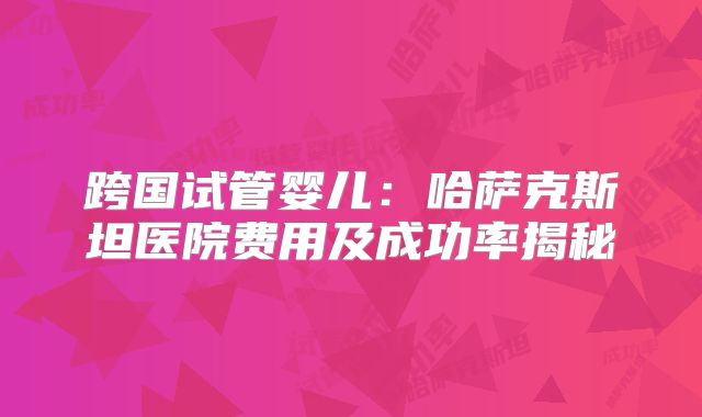 跨国试管婴儿：哈萨克斯坦医院费用及成功率揭秘