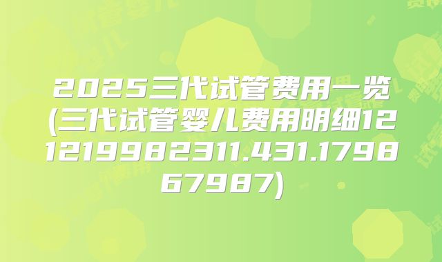 2025三代试管费用一览(三代试管婴儿费用明细121219982311.431.179867987)