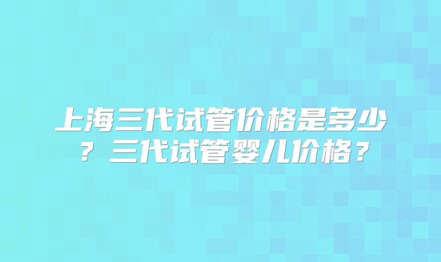 上海三代试管价格是多少？三代试管婴儿价格？