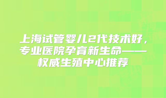 上海试管婴儿2代技术好，专业医院孕育新生命——权威生殖中心推荐