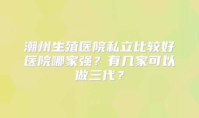 潮州生殖医院私立比较好医院哪家强？有几家可以做三代？