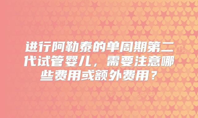 进行阿勒泰的单周期第二代试管婴儿，需要注意哪些费用或额外费用？