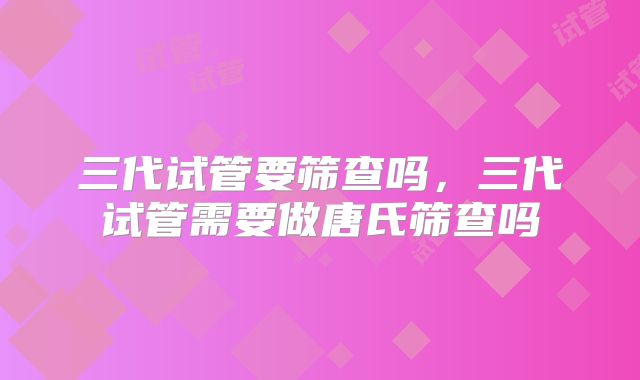 三代试管要筛查吗,三代试管需要做唐氏筛查吗